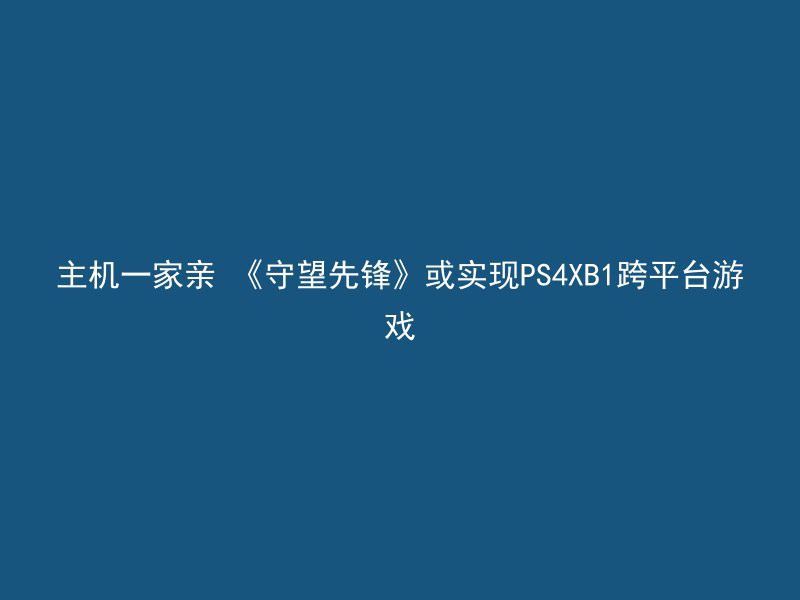 主机一家亲 《守望先锋》或实现PS4XB1跨平台游戏