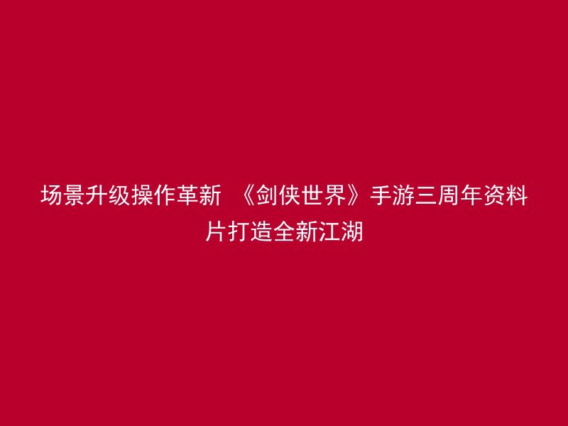 场景升级操作革新 《剑侠世界》手游三周年资料片打造全新江湖