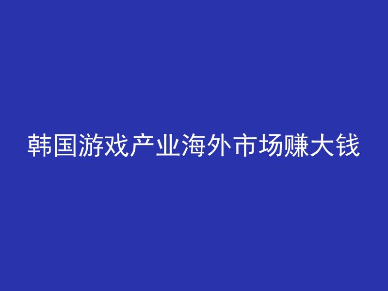 韩国游戏产业海外市场赚大钱