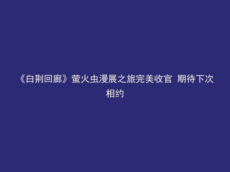 《白荆回廊》萤火虫漫展之旅完美收官 期待下次相约