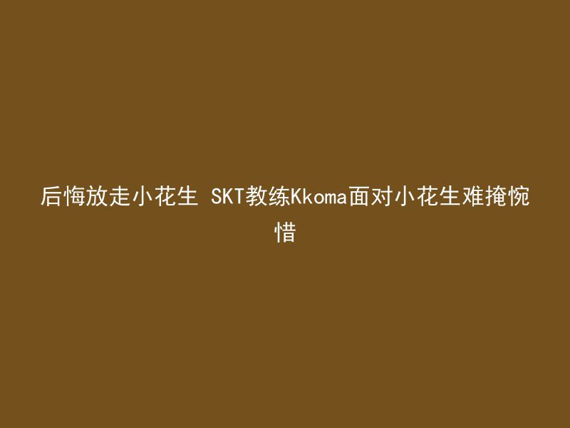 后悔放走小花生 SKT教练Kkoma面对小花生难掩惋惜