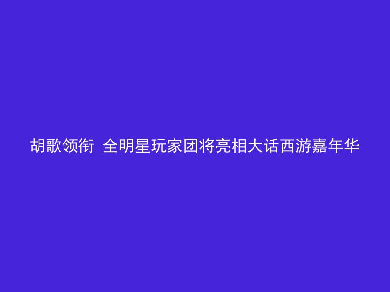 胡歌领衔 全明星玩家团将亮相大话西游嘉年华