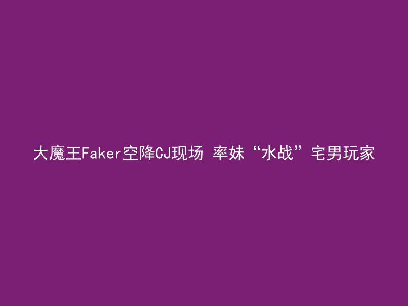 大魔王Faker空降CJ现场 率妹“水战”宅男玩家