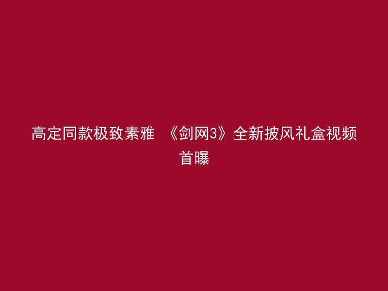 高定同款极致素雅 《剑网3》全新披风礼盒视频首曝