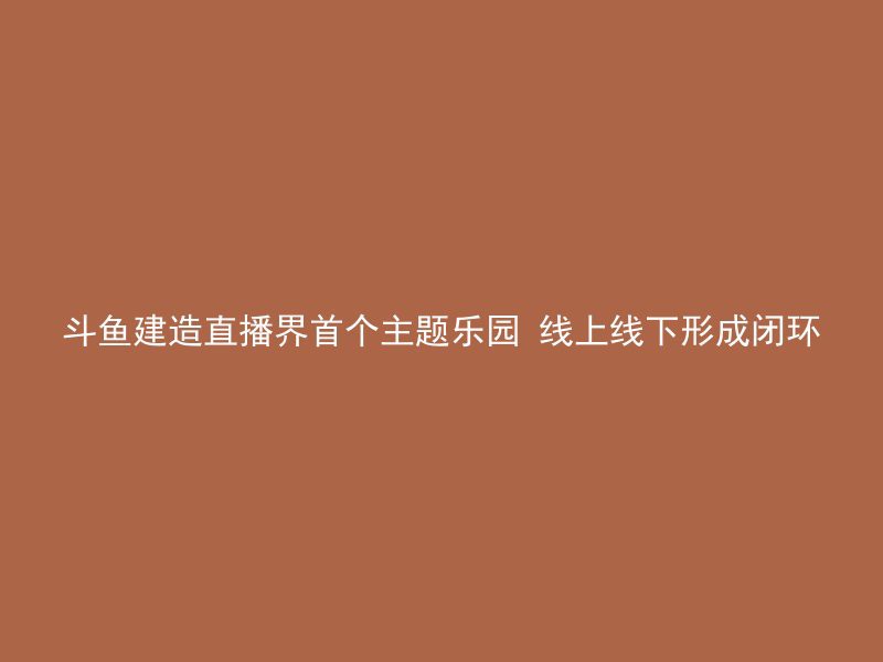 斗鱼建造直播界首个主题乐园 线上线下形成闭环