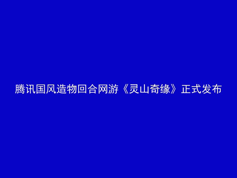 腾讯国风造物回合网游《灵山奇缘》正式发布