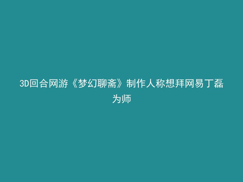 3D回合网游《梦幻聊斋》制作人称想拜网易丁磊为师