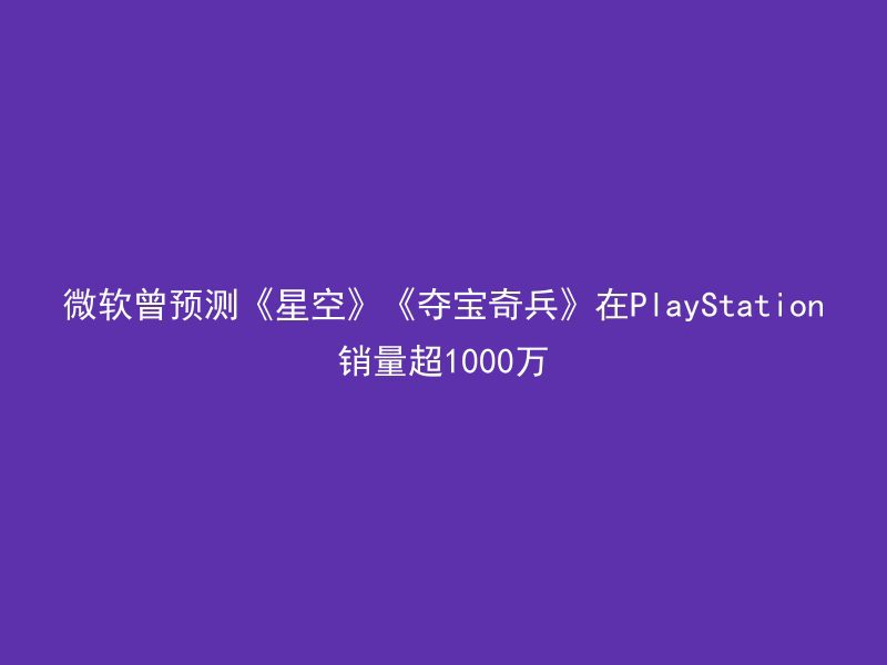 微软曾预测《星空》《夺宝奇兵》在PlayStation销量超1000万