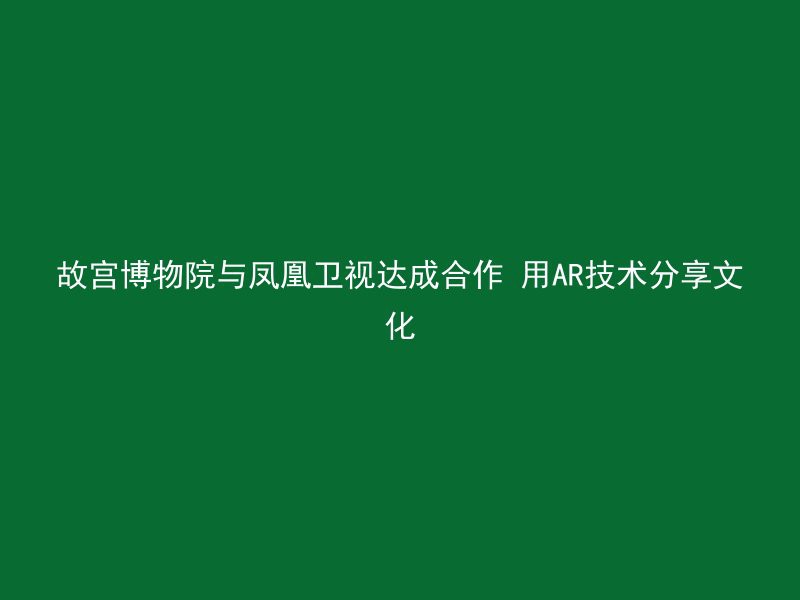 故宫博物院与凤凰卫视达成合作 用AR技术分享文化