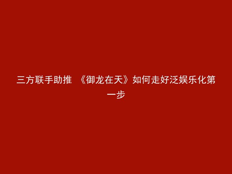 三方联手助推 《御龙在天》如何走好泛娱乐化第一步