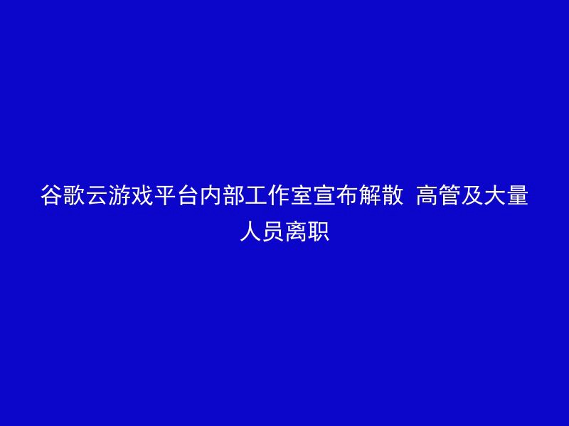 谷歌云游戏平台内部工作室宣布解散 高管及大量人员离职