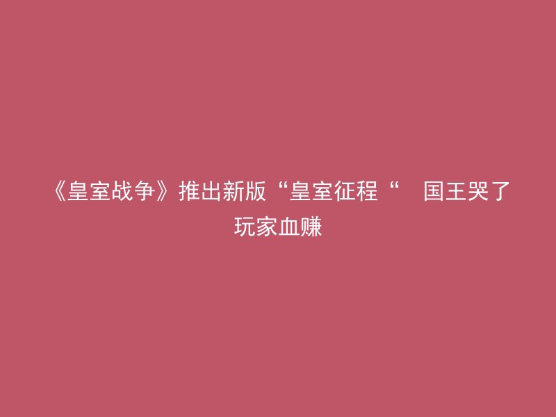 《皇室战争》推出新版“皇室征程“  国王哭了玩家血赚