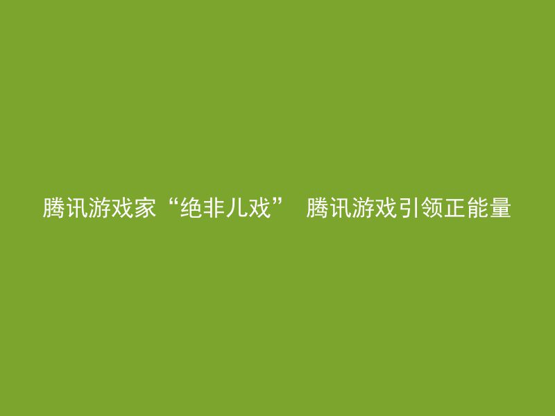 腾讯游戏家“绝非儿戏” 腾讯游戏引领正能量