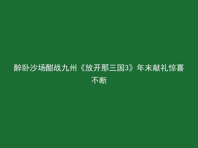 醉卧沙场酣战九州《放开那三国3》年末献礼惊喜不断