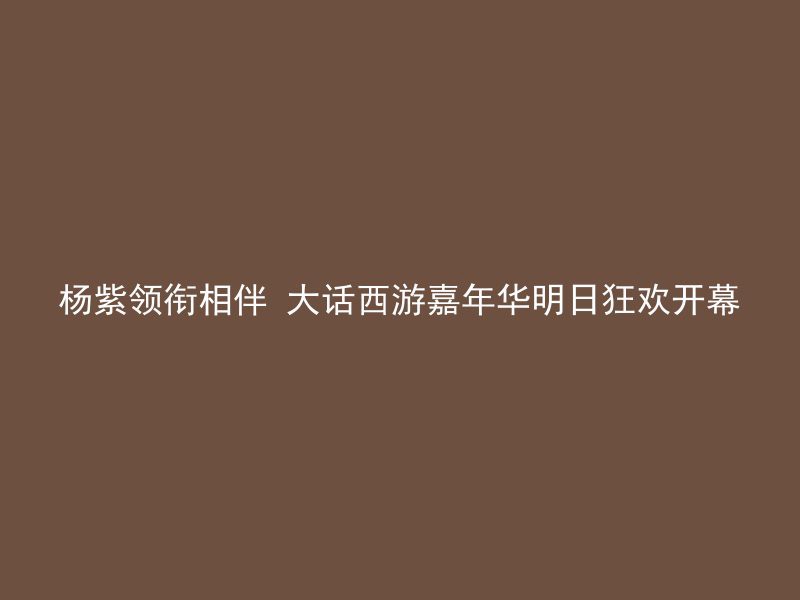 杨紫领衔相伴 大话西游嘉年华明日狂欢开幕