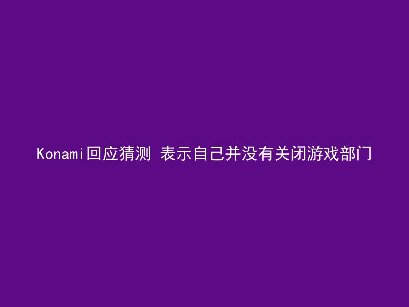 Konami回应猜测 表示自己并没有关闭游戏部门