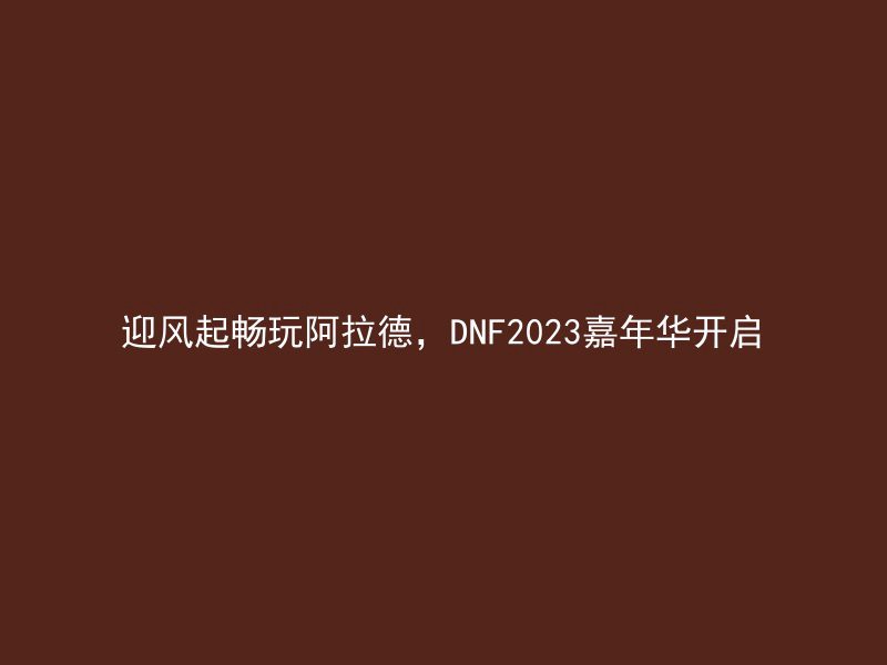 迎风起畅玩阿拉德，DNF2023嘉年华开启