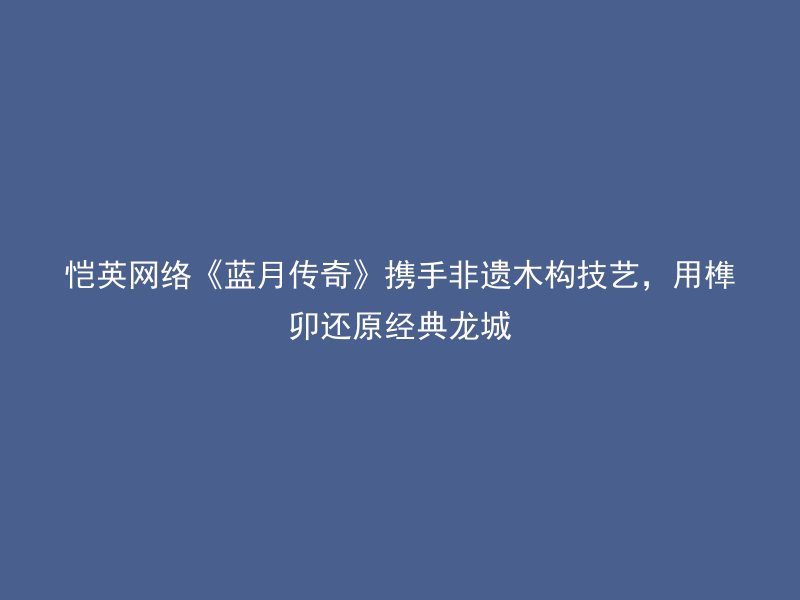 恺英网络《蓝月传奇》携手非遗木构技艺，用榫卯还原经典龙城