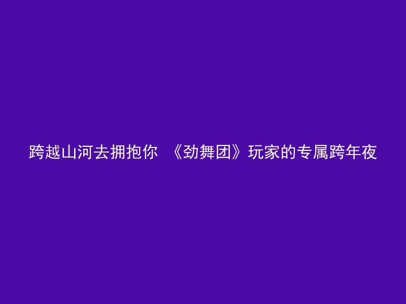 跨越山河去拥抱你 《劲舞团》玩家的专属跨年夜