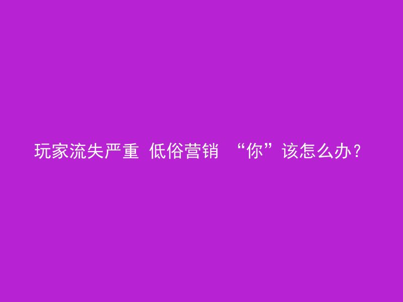 玩家流失严重 低俗营销 “你”该怎么办？