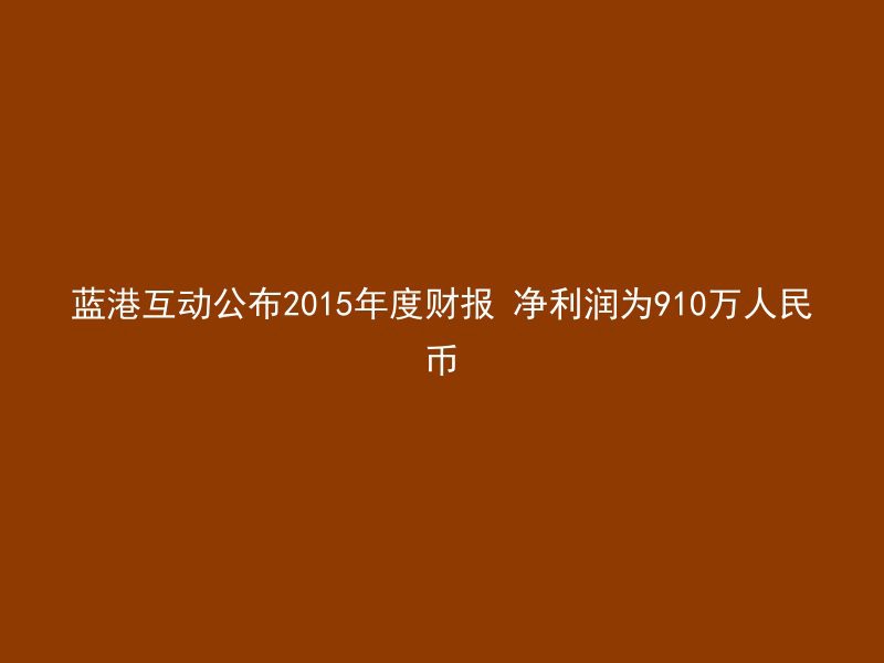 蓝港互动公布2015年度财报 净利润为910万人民币