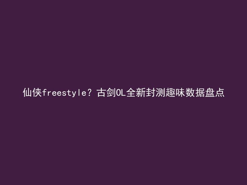 仙侠freestyle？古剑OL全新封测趣味数据盘点