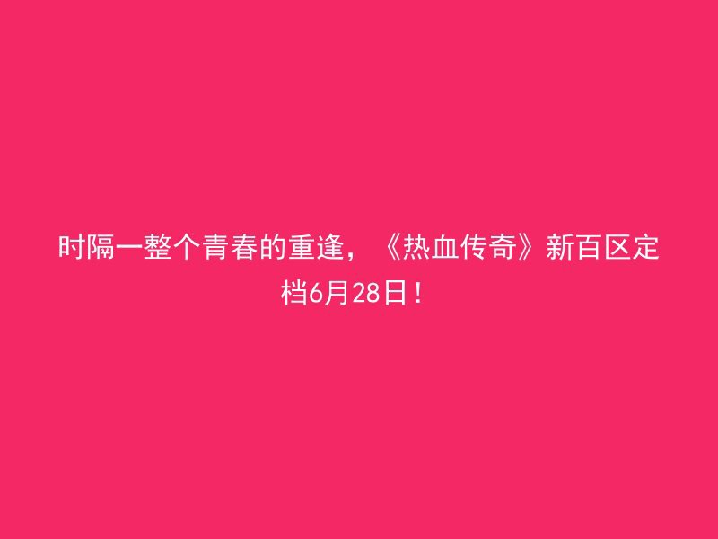 时隔一整个青春的重逢，《热血传奇》新百区定档6月28日！