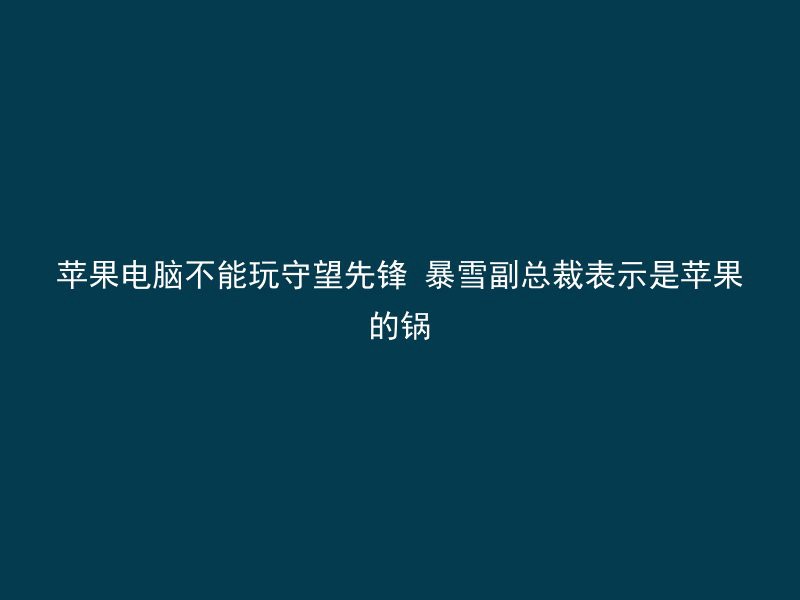 苹果电脑不能玩守望先锋 暴雪副总裁表示是苹果的锅