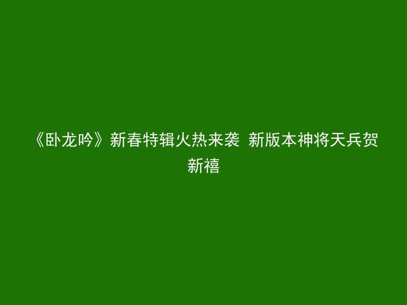 《卧龙吟》新春特辑火热来袭 新版本神将天兵贺新禧