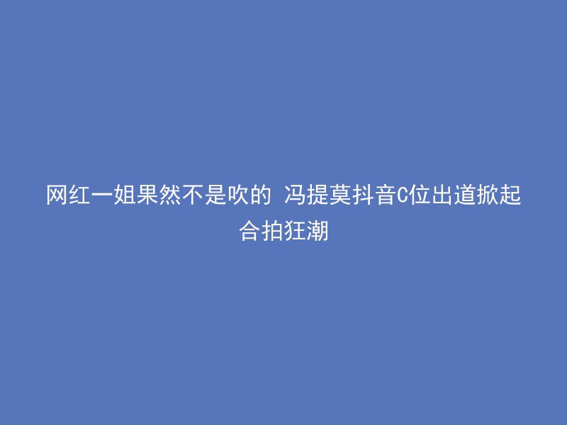 网红一姐果然不是吹的 冯提莫抖音C位出道掀起合拍狂潮