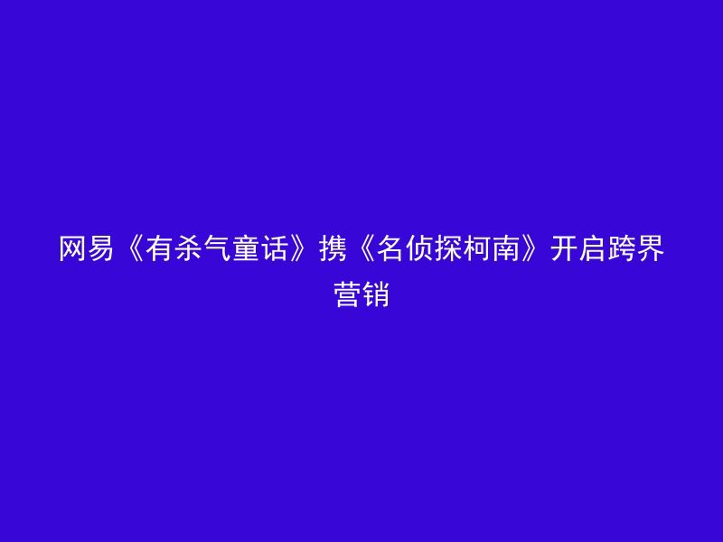 网易《有杀气童话》携《名侦探柯南》开启跨界营销