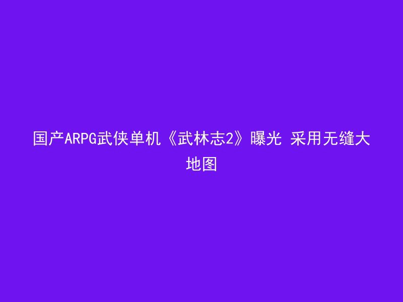 国产ARPG武侠单机《武林志2》曝光 采用无缝大地图