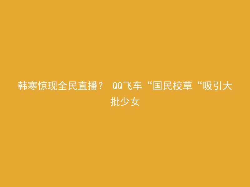 韩寒惊现全民直播？ QQ飞车“国民校草“吸引大批少女