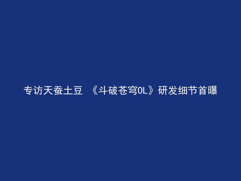 专访天蚕土豆 《斗破苍穹OL》研发细节首曝