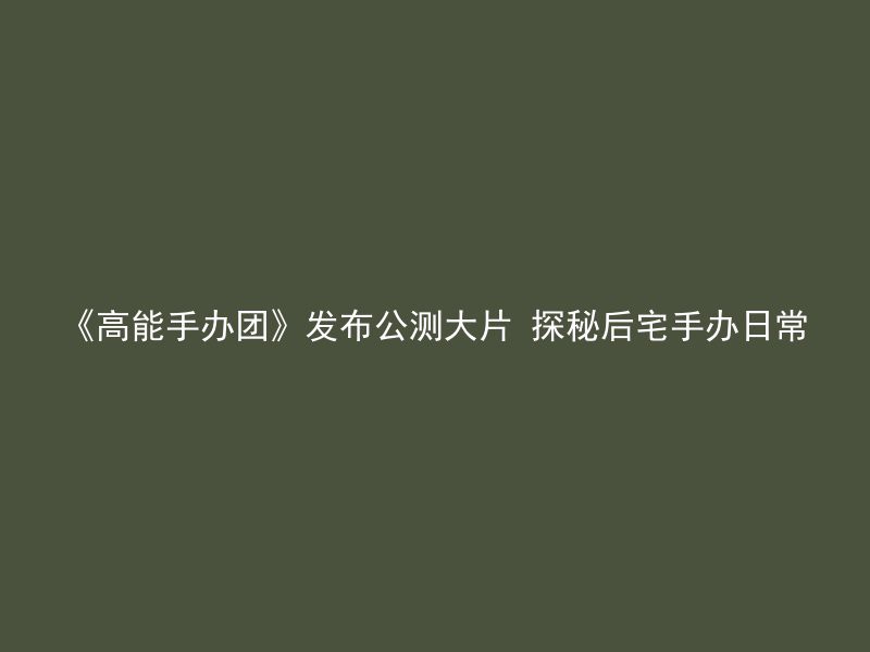 《高能手办团》发布公测大片 探秘后宅手办日常