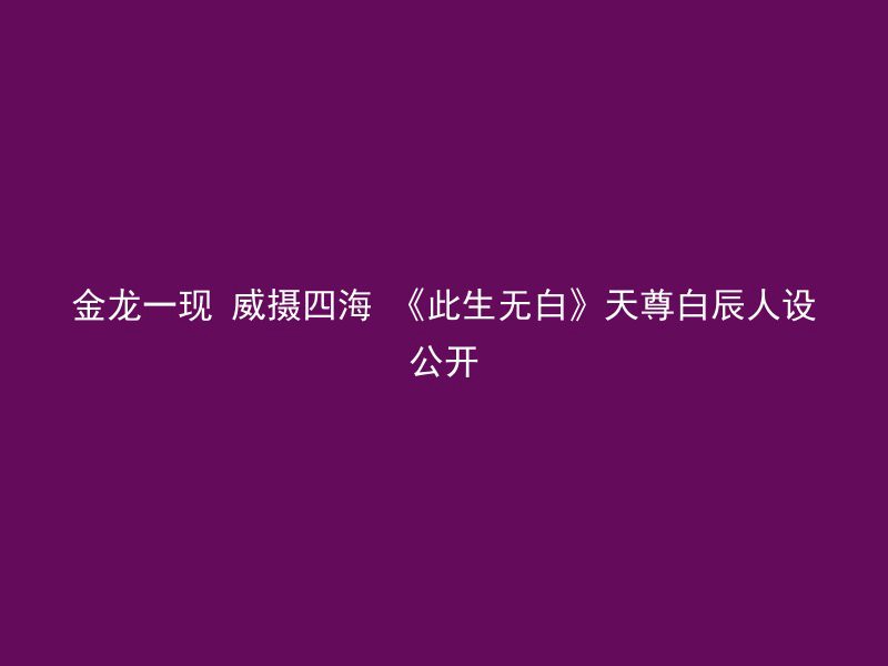 金龙一现 威摄四海 《此生无白》天尊白辰人设公开