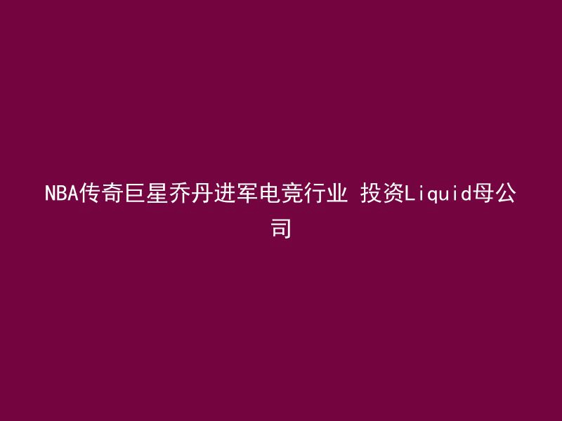 NBA传奇巨星乔丹进军电竞行业 投资Liquid母公司