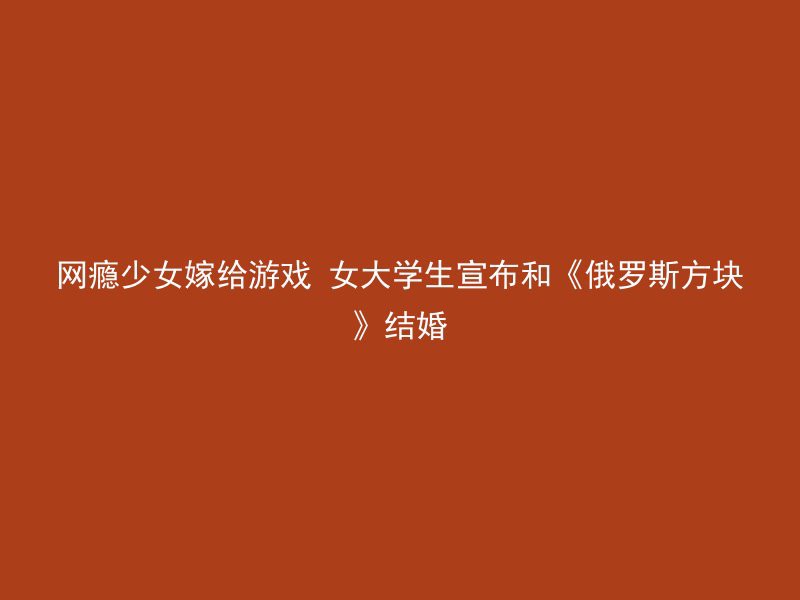 网瘾少女嫁给游戏 女大学生宣布和《俄罗斯方块》结婚