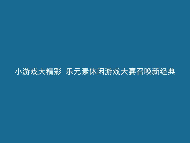 小游戏大精彩 乐元素休闲游戏大赛召唤新经典