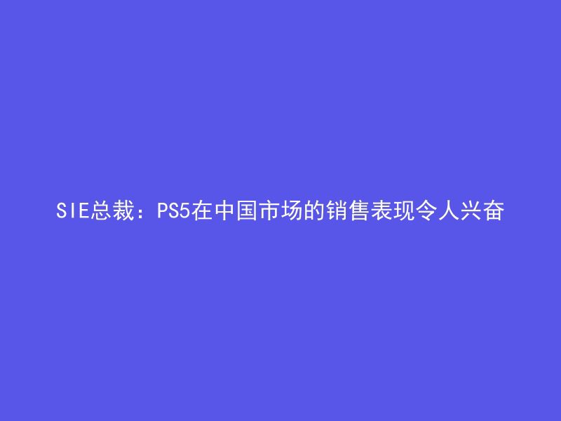 SIE总裁：PS5在中国市场的销售表现令人兴奋