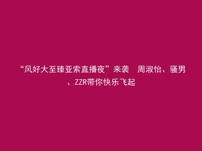 “风好大至臻亚索直播夜”来袭  周淑怡、骚男、ZZR带你快乐飞起