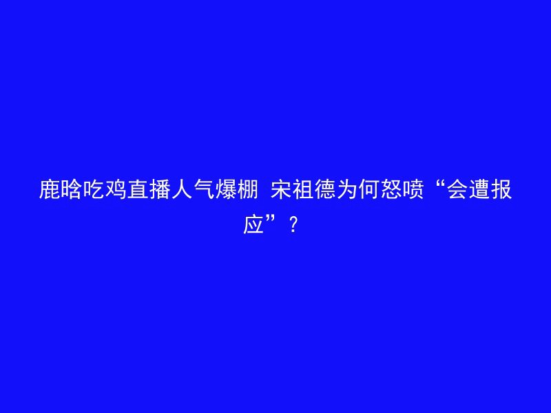 鹿晗吃鸡直播人气爆棚 宋祖德为何怒喷“会遭报应”？