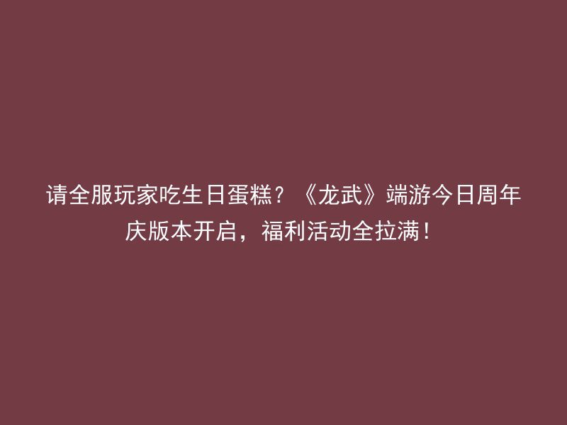 请全服玩家吃生日蛋糕？《龙武》端游今日周年庆版本开启，福利活动全拉满！