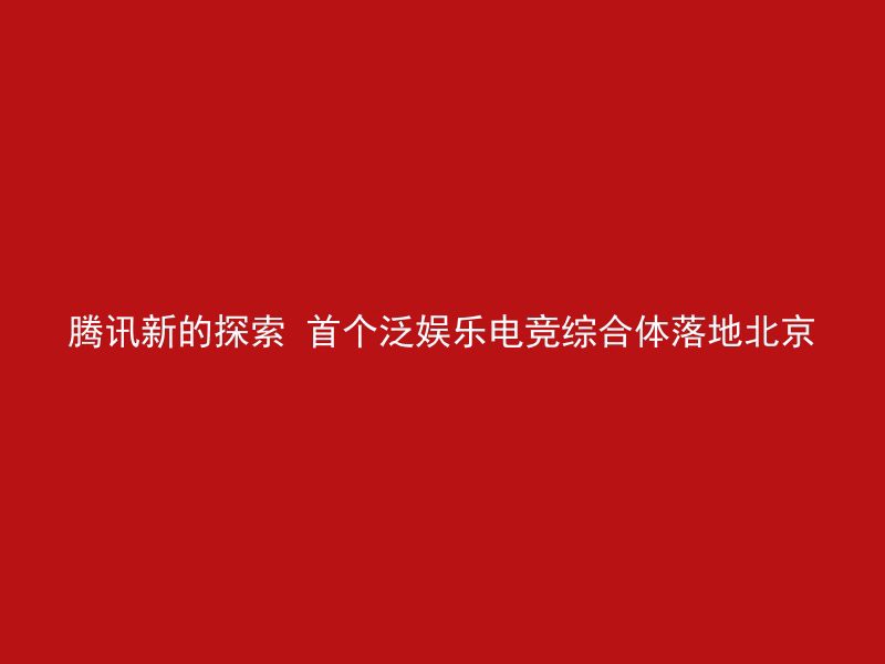 腾讯新的探索 首个泛娱乐电竞综合体落地北京