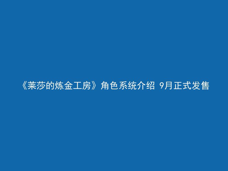 《莱莎的炼金工房》角色系统介绍 9月正式发售