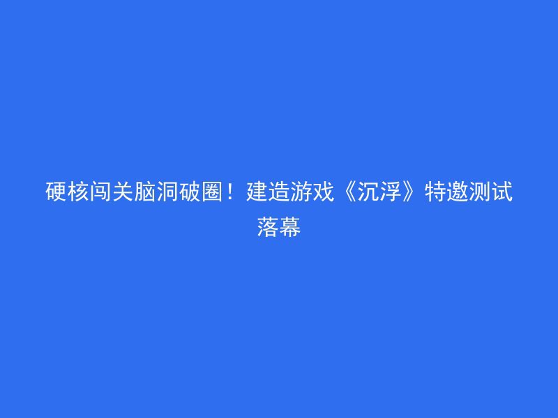 硬核闯关脑洞破圈！建造游戏《沉浮》特邀测试落幕