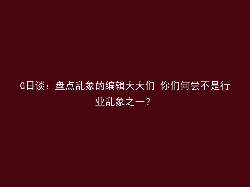 G日谈：盘点乱象的编辑大大们 你们何尝不是行业乱象之一？