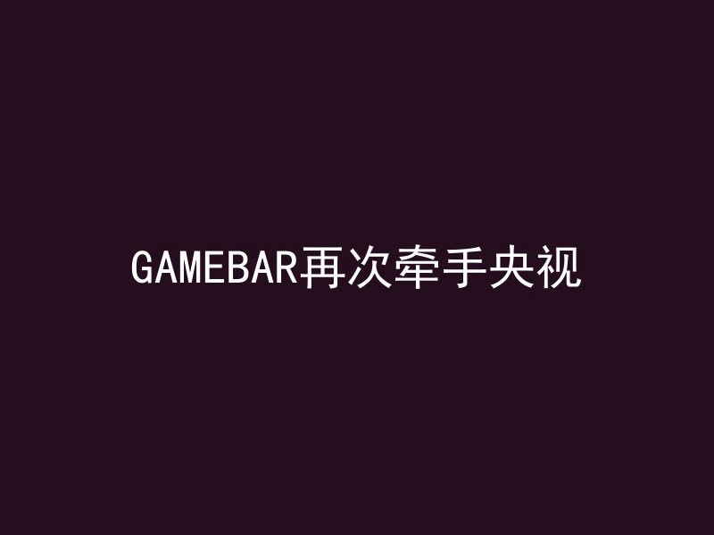 GAMEBAR再次牵手央视