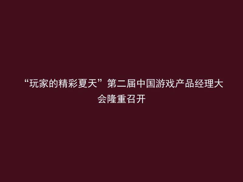 “玩家的精彩夏天”第二届中国游戏产品经理大会隆重召开