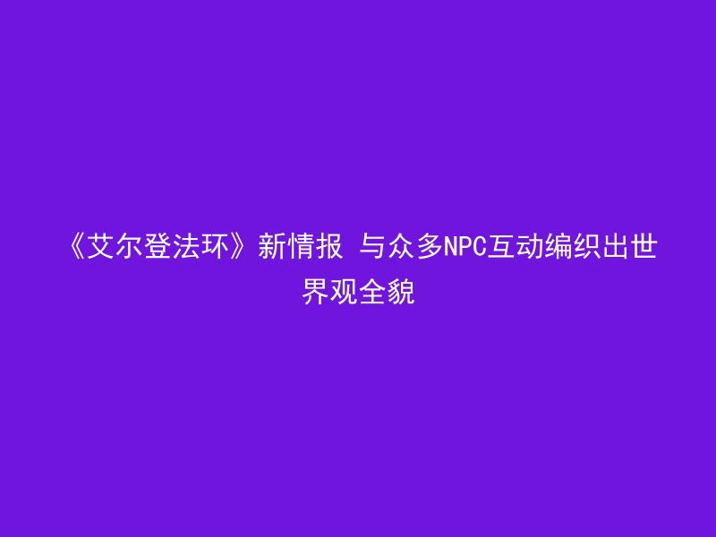 《艾尔登法环》新情报 与众多NPC互动编织出世界观全貌